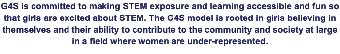 G4S is committed to making STEM exposure and learning accessible and fun so that girls are excited about STEM. The G4S model is rooted in girls believing in themselves and their ability to contribute to the community and society at large in a field where women are under-represented.