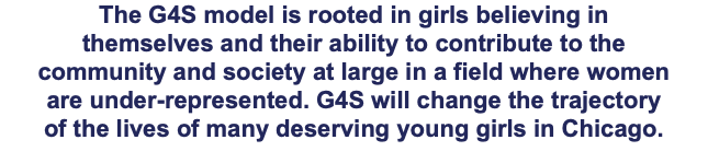 The G4S model is rooted in girls believing in themselves and their ability to contribute to the community and society at large in a field where women are under-represented. G4S will change the trajectory of the lives of many deserving young girls in Chicago.