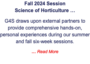 Fall 2024 Session  Science of Horticulture … G4S draws upon external partners to provide comprehensive hands-on, personal experiences during our summer and fall six-week sessions. … Read More