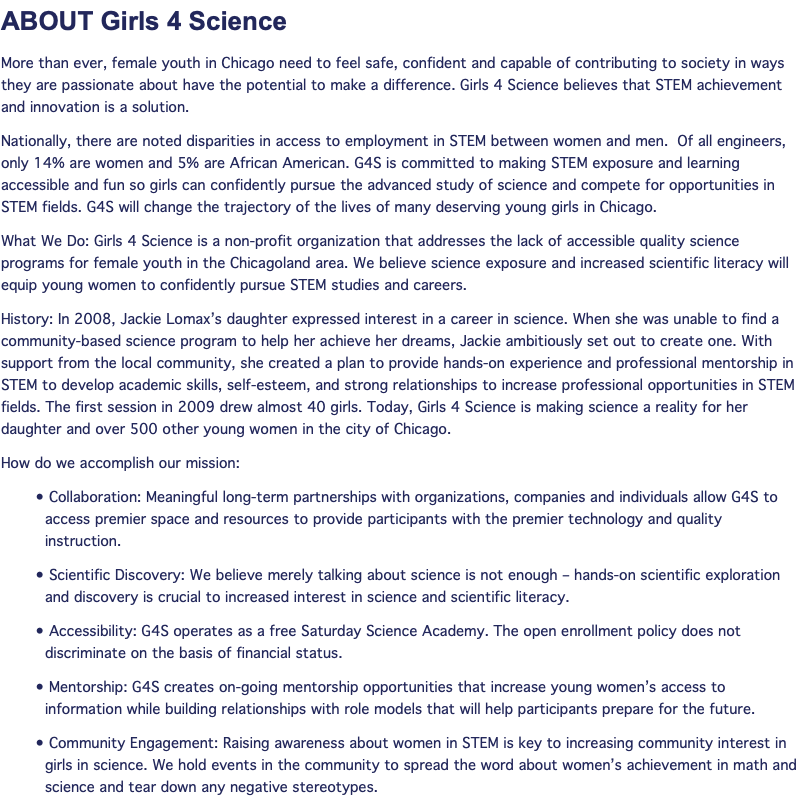 ABOUT Girls 4 Science More than ever, female youth in Chicago need to feel safe, confident and capable of contributing to society in ways they are passionate about have the potential to make a difference. Girls 4 Science believes that STEM achievement and innovation is a solution. Nationally, there are noted disparities in access to employment in STEM between women and men. Of all engineers, only 14% are women and 5% are African American. G4S is committed to making STEM exposure and learning accessible and fun so girls can confidently pursue the advanced study of science and compete for opportunities in STEM fields. G4S will change the trajectory of the lives of many deserving young girls in Chicago. What We Do: Girls 4 Science is a non-profit organization that addresses the lack of accessible quality science programs for female youth in the Chicagoland area. We believe science exposure and increased scientific literacy will equip young women to confidently pursue STEM studies and careers. History: In 2008, Jackie Lomax’s daughter expressed interest in a career in science. When she was unable to find a community-based science program to help her achieve her dreams, Jackie ambitiously set out to create one. With support from the local community, she created a plan to provide hands-on experience and professional mentorship in STEM to develop academic skills, self-esteem, and strong relationships to increase professional opportunities in STEM fields. The first session in 2009 drew almost 40 girls. Today, Girls 4 Science is making science a reality for her daughter and over 500 other young women in the city of Chicago. How do we accomplish our mission: • Collaboration: Meaningful long-term partnerships with organizations, companies and individuals allow G4S to access premier space and resources to provide participants with the premier technology and quality instruction. • Scientific Discovery: We believe merely talking about science is not enough – hands-on scientific exploration and discovery is crucial to increased interest in science and scientific literacy. • Accessibility: G4S operates as a free Saturday Science Academy. The open enrollment policy does not discriminate on the basis of financial status. • Mentorship: G4S creates on-going mentorship opportunities that increase young women’s access to information while building relationships with role models that will help participants prepare for the future. • Community Engagement: Raising awareness about women in STEM is key to increasing community interest in girls in science. We hold events in the community to spread the word about women’s achievement in math and science and tear down any negative stereotypes.