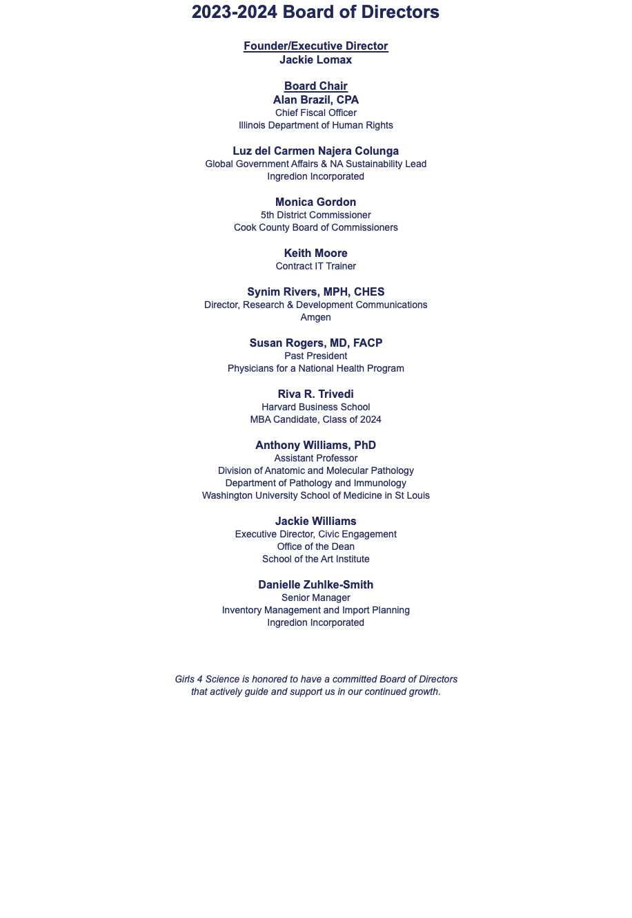 2023-2024 Board of Directors Founder/Executive Director Jackie Lomax Board Chair Alan Brazil, CPA Chief Fiscal Officer Illinois Department of Human Rights Luz del Carmen Najera Colunga Global Government Affairs & NA Sustainability Lead Ingredion Incorporated Monica Gordon 5th District Commissioner Cook County Board of Commissioners Keith Moore Contract IT Trainer Synim Rivers, MPH, CHES Director, Research & Development Communications Amgen Susan Rogers, MD, FACP Past President Physicians for a National Health Program Riva R. Trivedi Harvard Business School MBA Candidate, Class of 2024 Anthony Williams, PhD Assistant Professor Division of Anatomic and Molecular Pathology Department of Pathology and Immunology Washington University School of Medicine in St Louis Jackie Williams Executive Director, Civic Engagement Office of the Dean School of the Art Institute Danielle Zuhlke-Smith Senior Manager Inventory Management and Import Planning Ingredion Incorporated Girls 4 Science is honored to have a committed Board of Directors  that actively guide and support us in our continued growth. 
